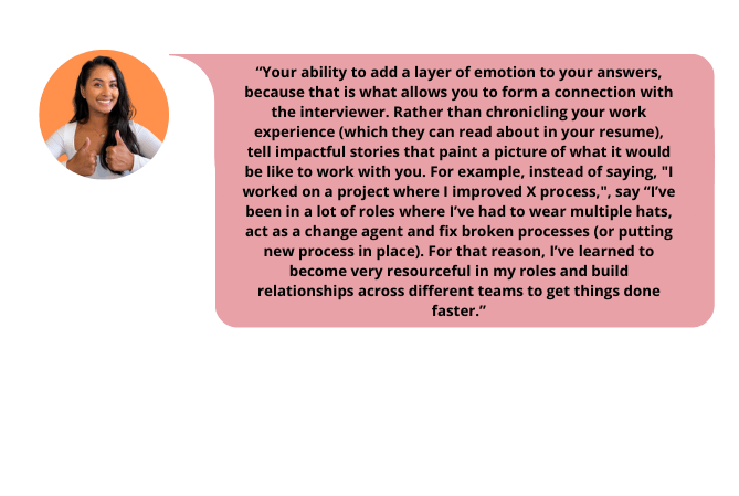 Job Whisper golden advice for job interview - Your ability to add a layer of emotion to your answers, because that is what allows you to form a connection with the interviewer. Rather than chronicling your work experience (which they can read about in your resume), tell impactful stories that paint a picture of what it would be like to work with you. For example, instead of saying, "I worked on a project where I improved X process,", say “I’ve been in a lot of roles where I’ve had to wear multiple hats, act as a change agent and fix broken processes (or putting new process in place). For that reason, I’ve learned to become very resourceful in my roles and build relationships across different teams to get things done faster.